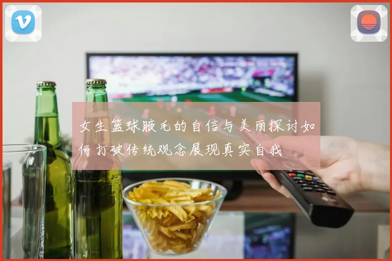女生篮球腋毛的自信与美丽探讨如何打破传统观念展现真实自我