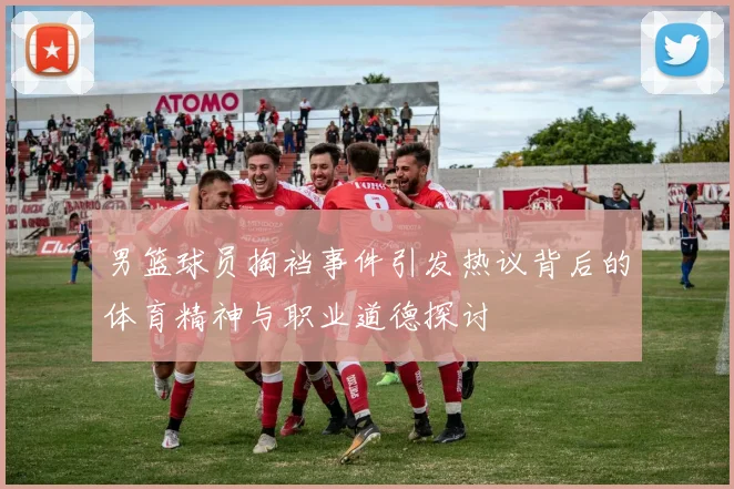 男篮球员掏裆事件引发热议背后的体育精神与职业道德探讨