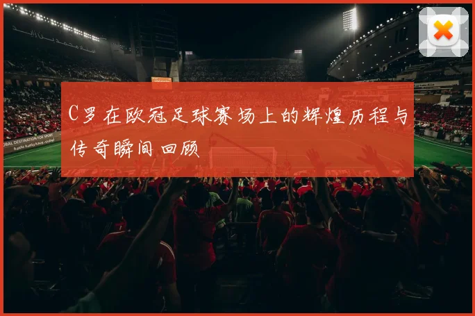C罗在欧冠足球赛场上的辉煌历程与传奇瞬间回顾