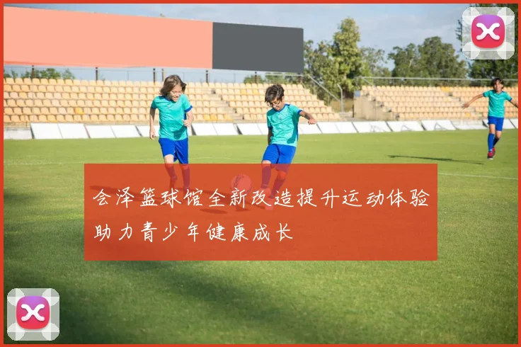 会泽篮球馆全新改造提升运动体验助力青少年健康成长